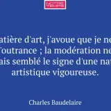 Citation de Baudelaire sur l'expression de l'art : "En matière d'art, j'avoue que je ne hais pas l'outrance ; la modération ne m'a jamais semblé le signe d'une nature artistique vigoureuse.