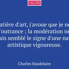 Citation de Baudelaire sur l'expression de l'art : "En matière d'art, j'avoue que je ne hais pas l'outrance ; la modération ne m'a jamais semblé le signe d'une nature artistique vigoureuse.