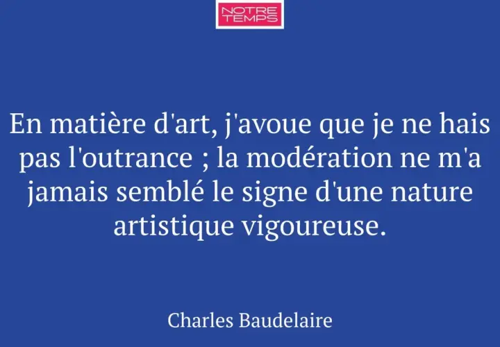 Citation de Baudelaire sur l'expression de l'art : "En matière d'art, j'avoue que je ne hais pas l'outrance ; la modération ne m'a jamais semblé le signe d'une nature artistique vigoureuse.