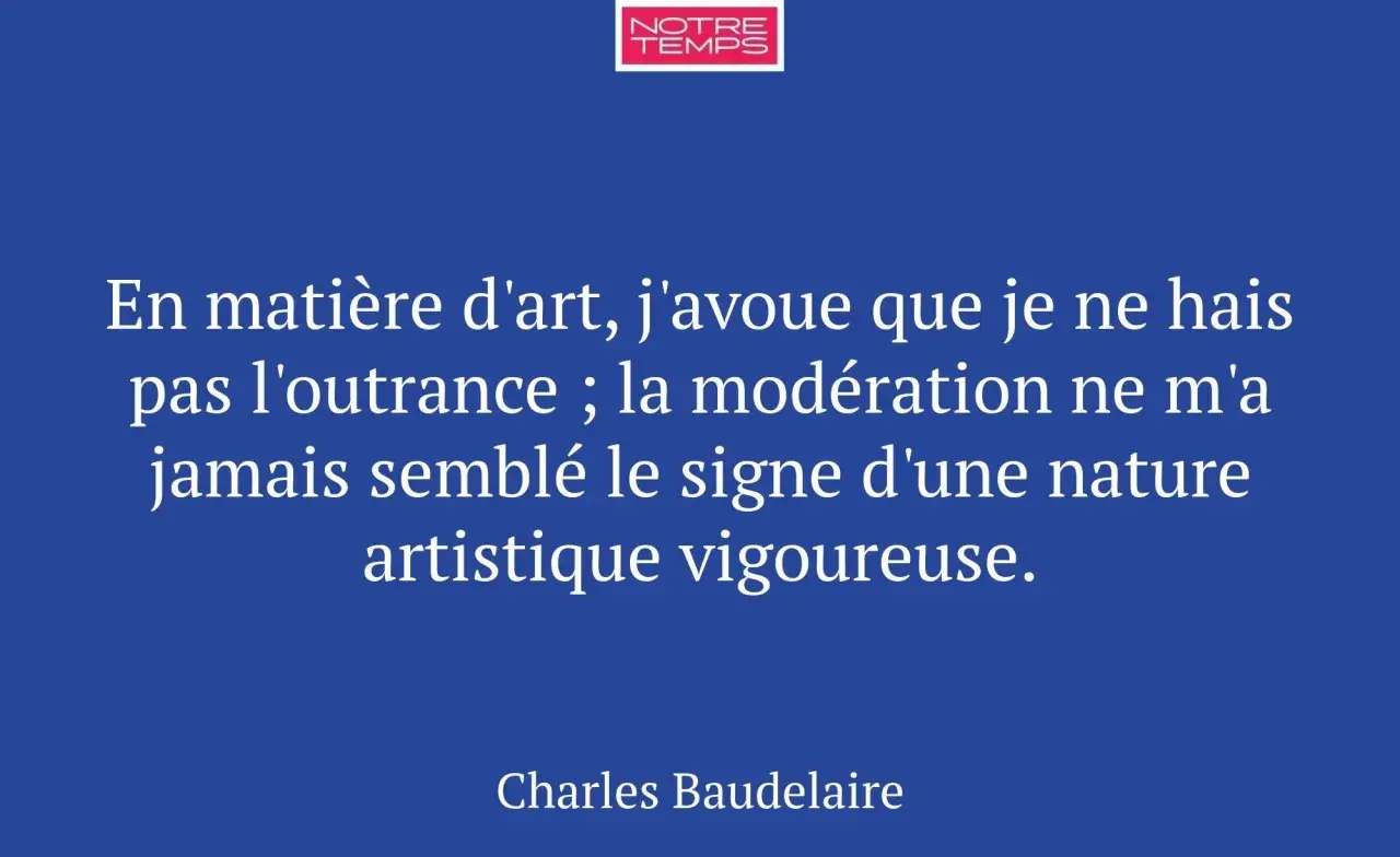 Citation de Baudelaire sur l'expression de l'art : "En matière d'art, j'avoue que je ne hais pas l'outrance ; la modération ne m'a jamais semblé le signe d'une nature artistique vigoureuse.